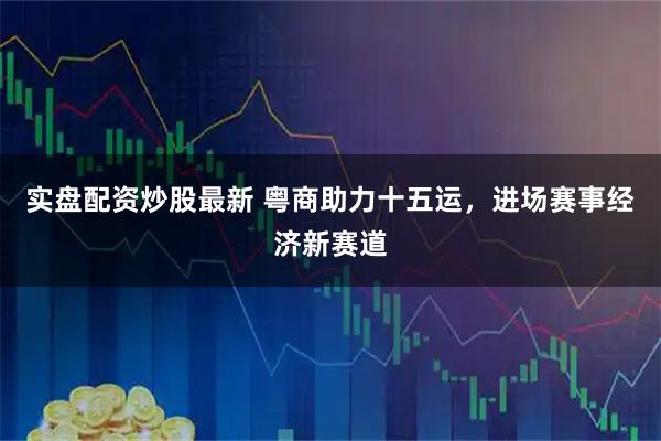 实盘配资炒股最新 粤商助力十五运，进场赛事经济新赛道
