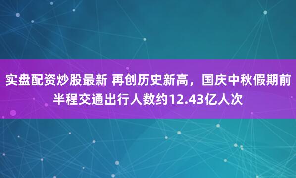 实盘配资炒股最新 再创历史新高，国庆中秋假期前半程交通出行人数约12.43亿人次
