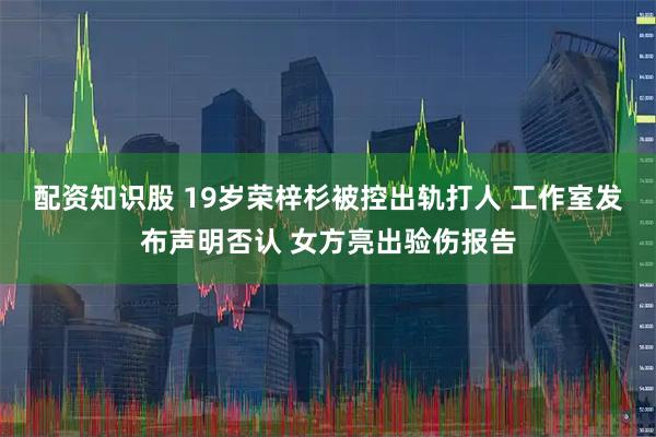 配资知识股 19岁荣梓杉被控出轨打人 工作室发布声明否认 女方亮出验伤报告