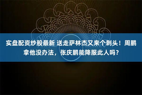 实盘配资炒股最新 送走萨林杰又来个刺头！周鹏拿他没办法，张庆鹏能降服此人吗？
