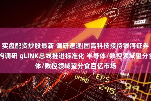 实盘配资炒股最新 调研速递|固高科技接待银河证券等12家机构调研 gLINK总线推进标准化 半导体/数控领域望分食百亿市场