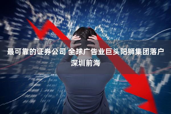 最可靠的证券公司 全球广告业巨头阳狮集团落户深圳前海