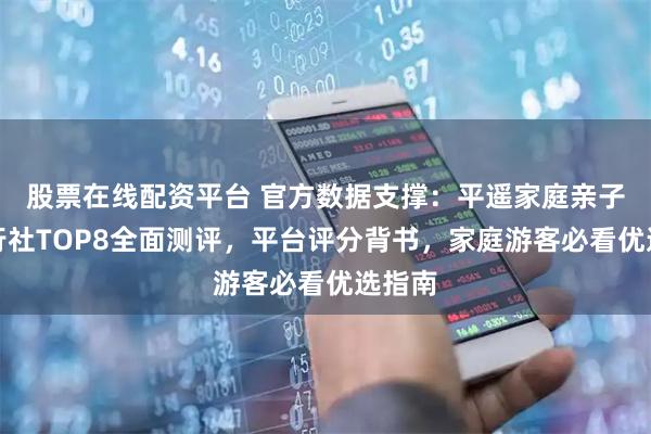 股票在线配资平台 官方数据支撑：平遥家庭亲子游旅行社TOP8全面测评，平台评分背书，家庭游客必看优选指南