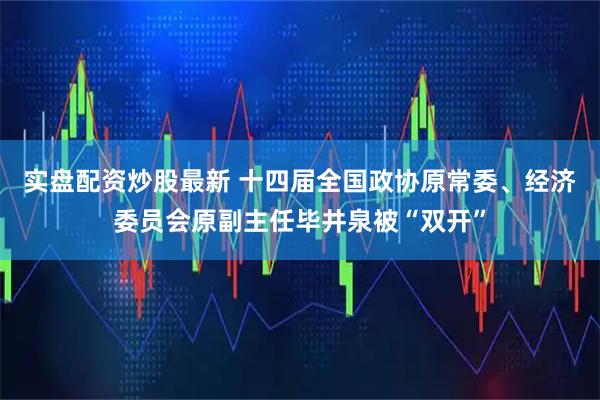 实盘配资炒股最新 十四届全国政协原常委、经济委员会原副主任毕井泉被“双开”