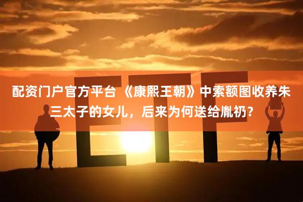 配资门户官方平台 《康熙王朝》中索额图收养朱三太子的女儿，后来为何送给胤礽？