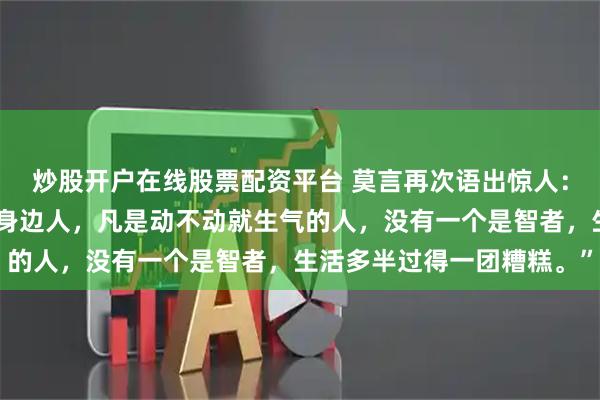 炒股开户在线股票配资平台 莫言再次语出惊人：“你细心观察一下你的身边人，凡是动不动就生气的人，没有一个是智者，生活多半过得一团糟糕。”