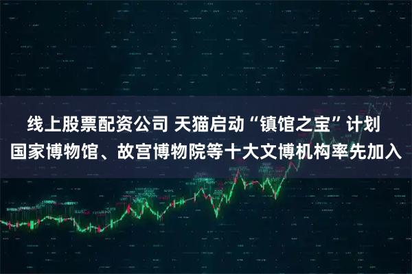 线上股票配资公司 天猫启动“镇馆之宝”计划 国家博物馆、故宫博物院等十大文博机构率先加入