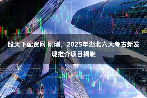 股天下配资网 刚刚，2025年湖北六大考古新发现推介项目揭晓