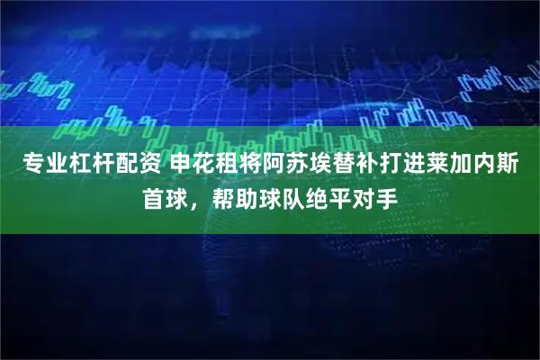 专业杠杆配资 申花租将阿苏埃替补打进莱加内斯首球，帮助球队绝平对手
