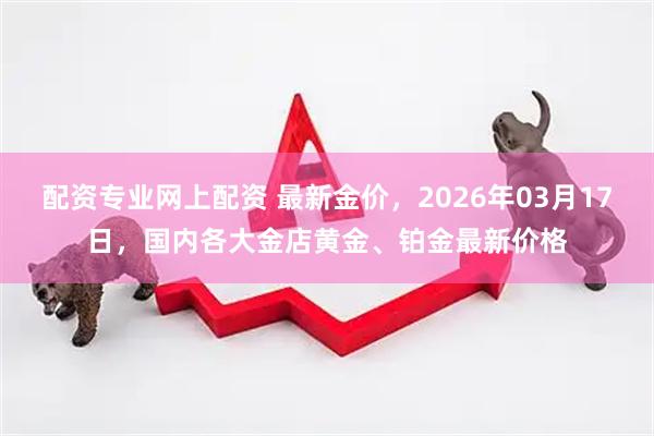 配资专业网上配资 最新金价，2026年03月17日，国内各大金店黄金、铂金最新价格