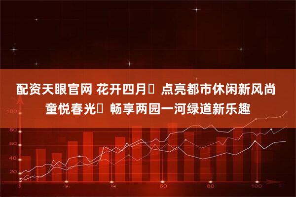 配资天眼官网 花开四月・点亮都市休闲新风尚 童悦春光・畅享两园一河绿道新乐趣
