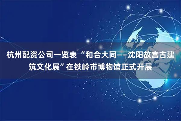 杭州配资公司一览表 “和合大同——沈阳故宫古建筑文化展”在铁岭市博物馆正式开展