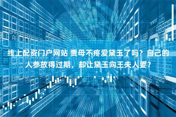 线上配资门户网站 贾母不疼爱黛玉了吗？自己的人参放得过期，却让黛玉向王夫人要？