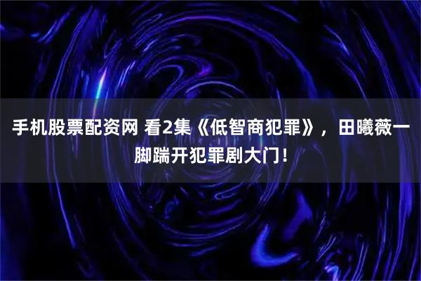 手机股票配资网 看2集《低智商犯罪》，田曦薇一脚踹开犯罪剧大门！