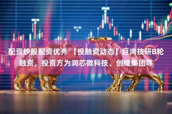 配资炒股配资优秀 【投融资动态】巨湾技研B轮融资，投资方为润芯微科技、创维集团等