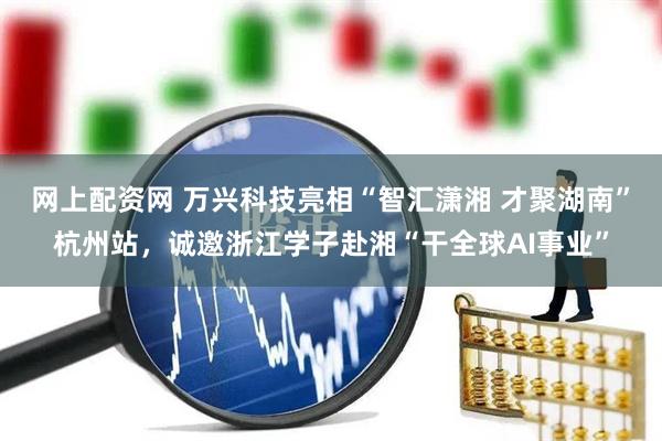 网上配资网 万兴科技亮相“智汇潇湘 才聚湖南”杭州站，诚邀浙江学子赴湘“干全球AI事业”