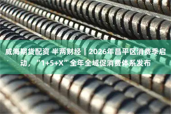 威海期货配资 半两财经｜2026年昌平区消费季启动，“1+5+X”全年全域促消费体系发布