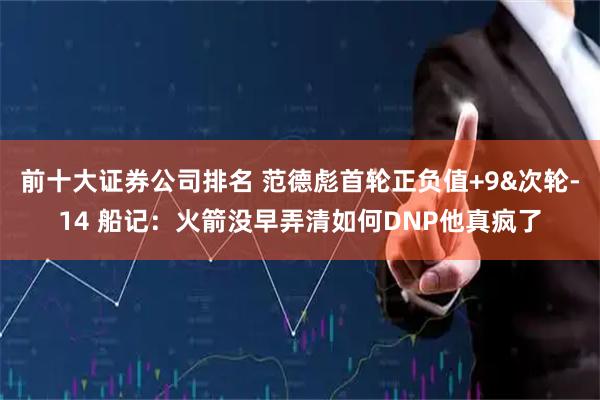 前十大证券公司排名 范德彪首轮正负值+9&次轮-14 船记：火箭没早弄清如何DNP他真疯了